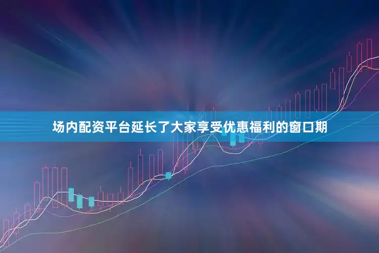 场内配资平台延长了大家享受优惠福利的窗口期