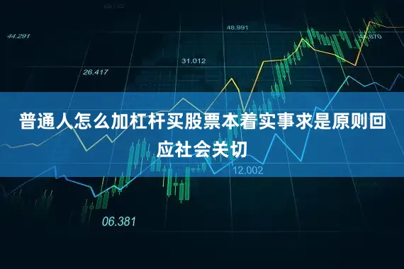 普通人怎么加杠杆买股票本着实事求是原则回应社会关切