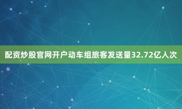 配资炒股官网开户动车组旅客发送量32.72亿人次