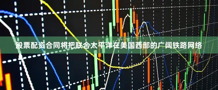 股票配资合同将把联合太平洋在美国西部的广阔铁路网络