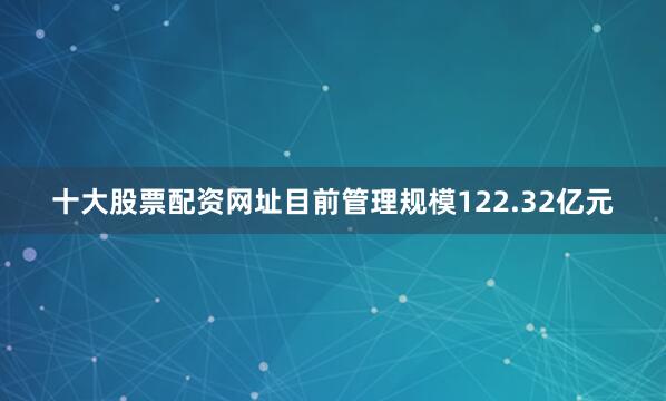 十大股票配资网址目前管理规模122.32亿元