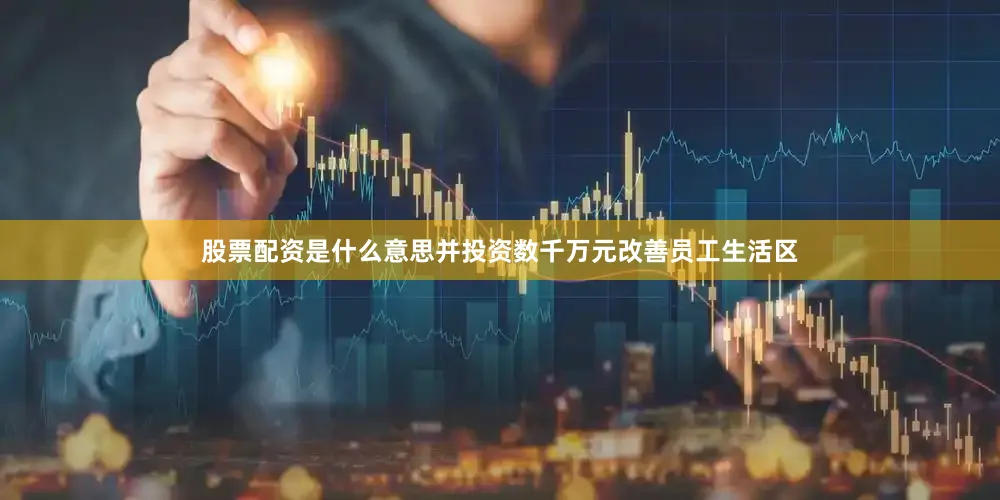 股票配资是什么意思并投资数千万元改善员工生活区