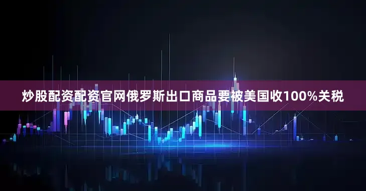 炒股配资配资官网俄罗斯出口商品要被美国收100%关税