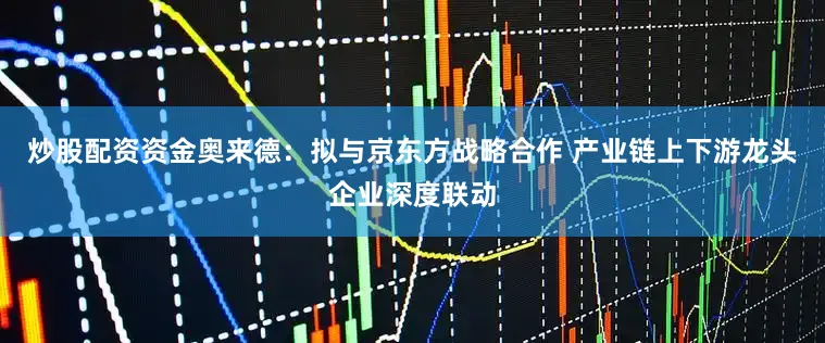 炒股配资资金奥来德：拟与京东方战略合作 产业链上下游龙头企业深度联动