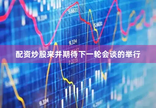 配资炒股来并期待下一轮会谈的举行