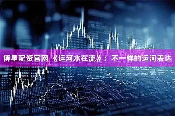 博星配资官网 《运河水在流》：不一样的运河表达
