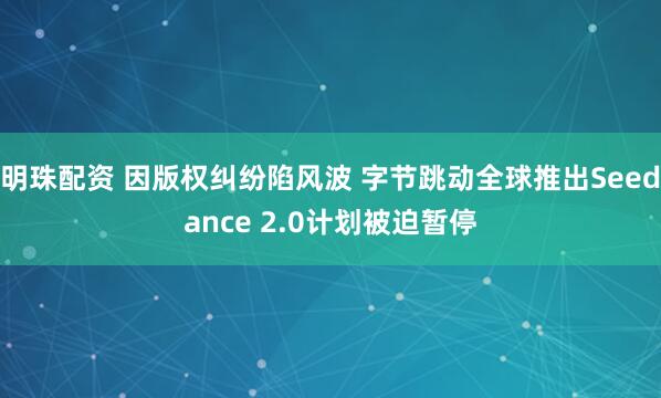 明珠配资 因版权纠纷陷风波 字节跳动全球推出Seedance 2.0计划被迫暂停