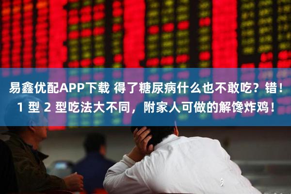 易鑫优配APP下载 得了糖尿病什么也不敢吃？错！1 型 2 型吃法大不同，附家人可做的解馋炸鸡！