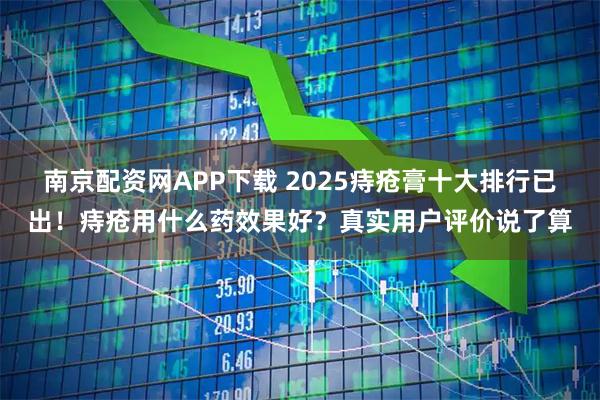 南京配资网APP下载 2025痔疮膏十大排行已出！痔疮用什么药效果好？真实用户评价说了算