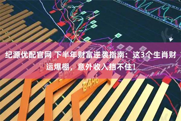 纪源优配官网 下半年财富逆袭指南：这3个生肖财运爆棚，意外收入挡不住！