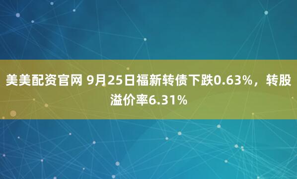 美美配资官网 9月25日福新转债下跌0.63%，转股溢价率6.31%