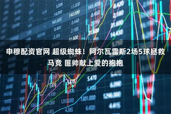 申穆配资官网 超级蜘蛛！阿尔瓦雷斯2场5球拯救马竞 匪帅献上爱的抱抱