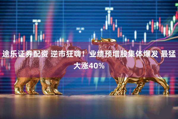 途乐证券配资 逆市狂嗨！业绩预增股集体爆发 最猛大涨40%