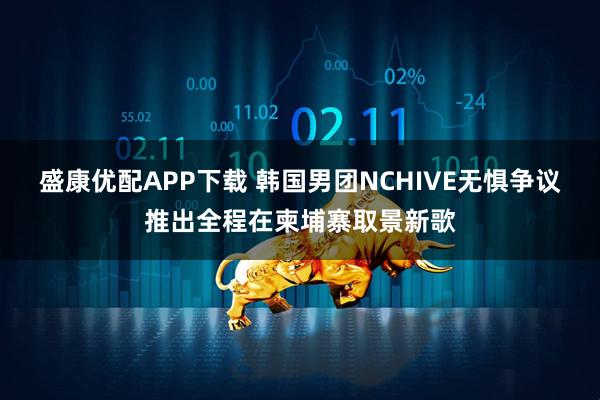 盛康优配APP下载 韩国男团NCHIVE无惧争议推出全程在柬埔寨取景新歌