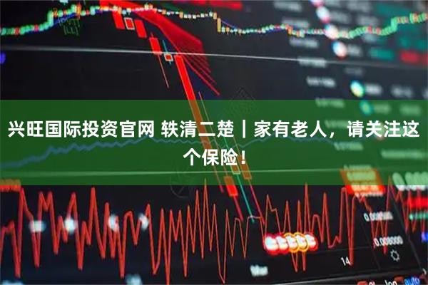 兴旺国际投资官网 轶清二楚｜家有老人，请关注这个保险！