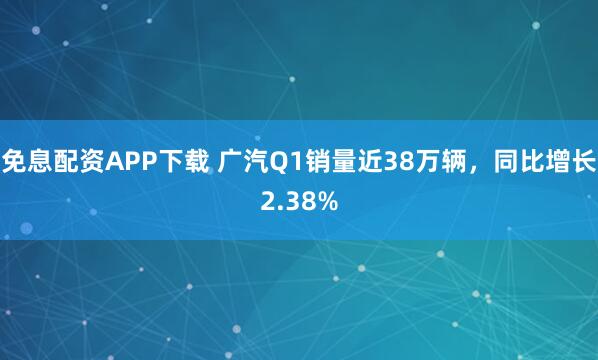 免息配资APP下载 广汽Q1销量近38万辆，同比增长2.38%