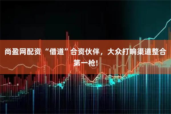尚盈网配资 “借道”合资伙伴，大众打响渠道整合第一枪!