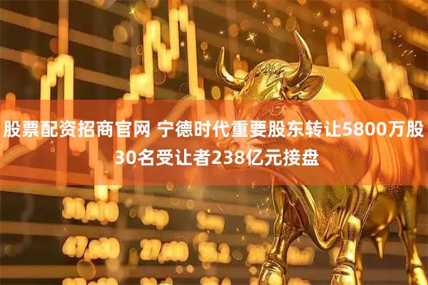 股票配资招商官网 宁德时代重要股东转让5800万股 30名受让者238亿元接盘
