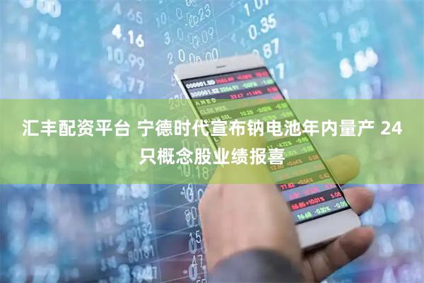 汇丰配资平台 宁德时代宣布钠电池年内量产 24只概念股业绩报喜