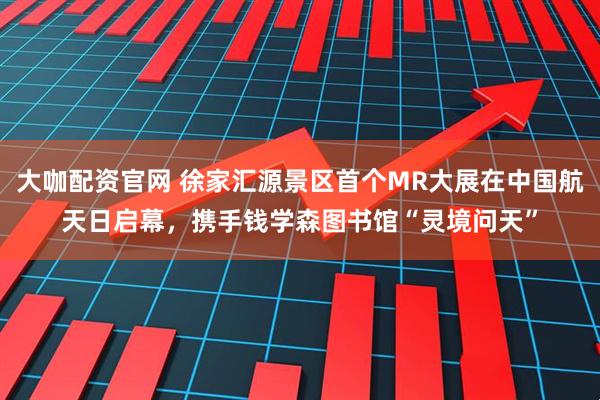 大咖配资官网 徐家汇源景区首个MR大展在中国航天日启幕，携手钱学森图书馆“灵境问天”