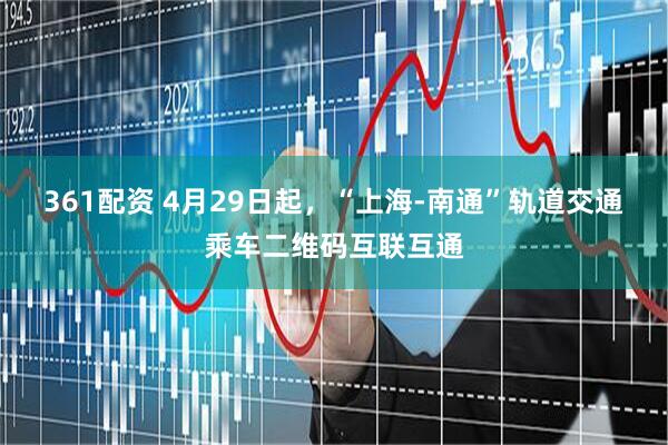 361配资 4月29日起，“上海-南通”轨道交通乘车二维码互联互通