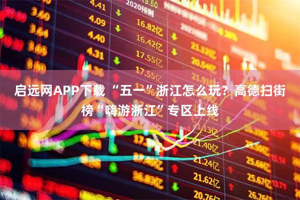 启远网APP下载 “五一”浙江怎么玩？高德扫街榜“嗨游浙江”专区上线