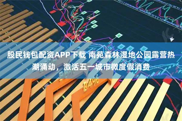 股民钱包配资APP下载 南苑森林湿地公园露营热潮涌动，激活五一城市微度假消费