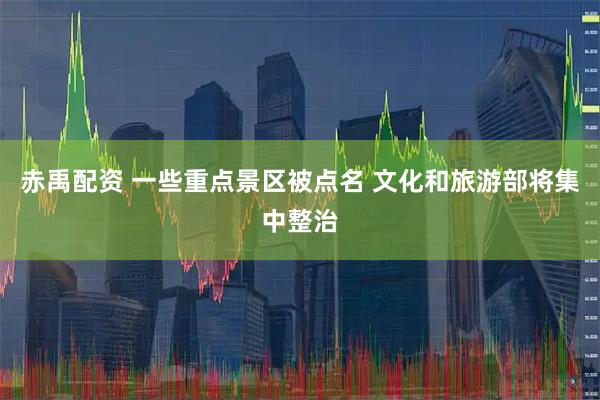 赤禹配资 一些重点景区被点名 文化和旅游部将集中整治