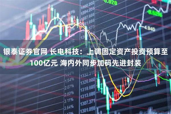 银泰证券官网 长电科技：上调固定资产投资预算至100亿元 海内外同步加码先进封装