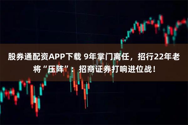股券通配资APP下载 9年掌门离任，招行22年老将“压阵”：招商证券打响进位战！