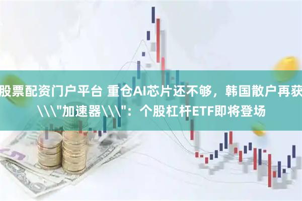 股票配资门户平台 重仓AI芯片还不够，韩国散户再获\＂加速器\＂：个股杠杆ETF即将登场