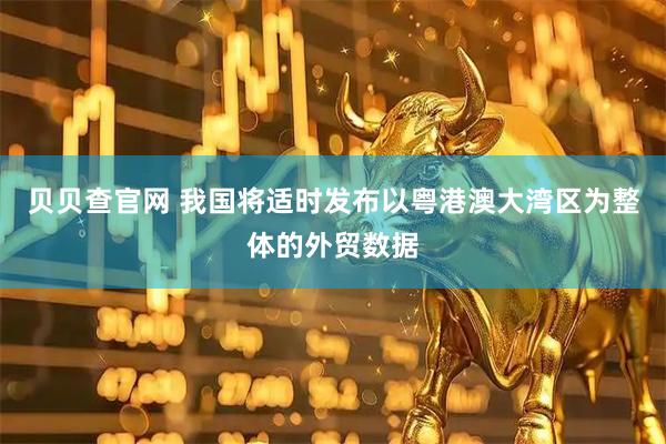 贝贝查官网 我国将适时发布以粤港澳大湾区为整体的外贸数据