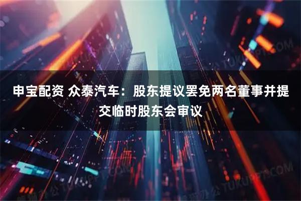 申宝配资 众泰汽车：股东提议罢免两名董事并提交临时股东会审议