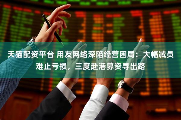 天猫配资平台 用友网络深陷经营困局：大幅减员难止亏损，三度赴港募资寻出路
