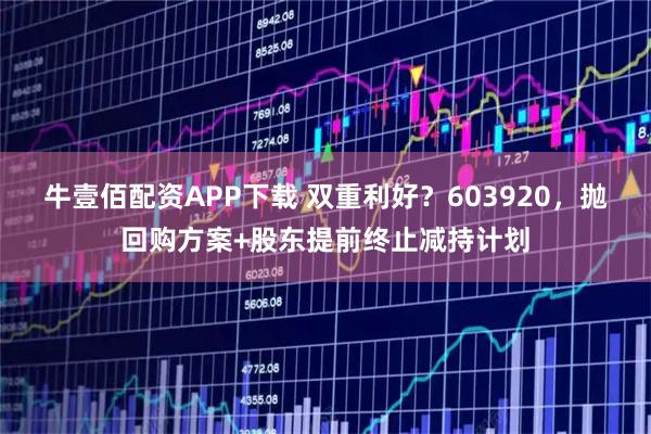 牛壹佰配资APP下载 双重利好？603920，抛回购方案+股东提前终止减持计划