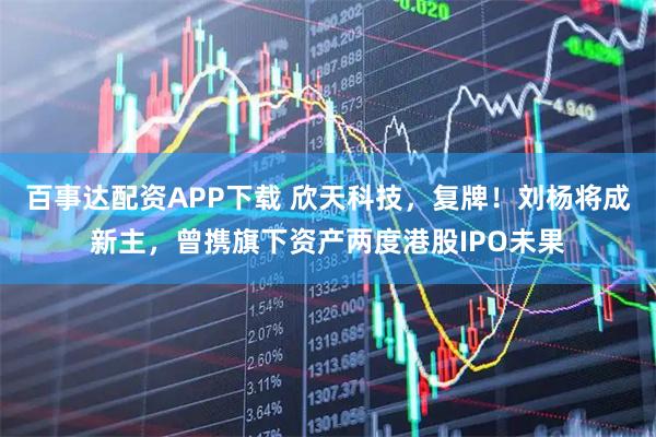 百事达配资APP下载 欣天科技，复牌！刘杨将成新主，曾携旗下资产两度港股IPO未果