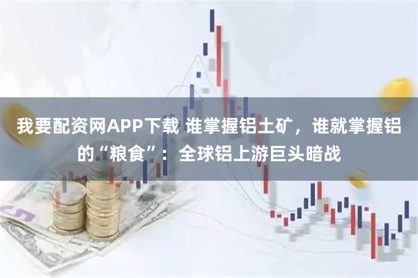 我要配资网APP下载 谁掌握铝土矿，谁就掌握铝的“粮食”：全球铝上游巨头暗战