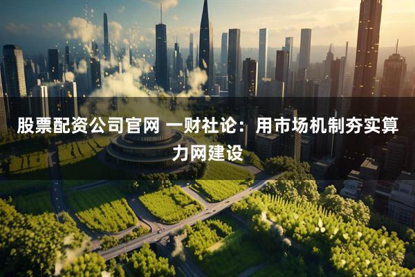 股票配资公司官网 一财社论：用市场机制夯实算力网建设